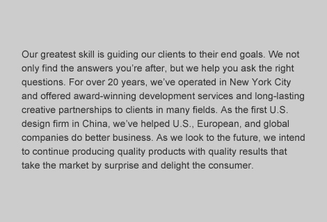 Our greatest skill is guiding our clients to their end goals.  We not only find the answers you're after, but we help you ask the right questions.  For over 20 years, we've operated in NewYork City and offered award-winning developmental services and long-lasting partnerships to clients in many fields.  As the first U.S. design firm in China, we've helped U.S., European, and global companies do better business.  As we look to the future, we intend to continue producing quality products with quality results that take the market by surprise and delight the consumer.