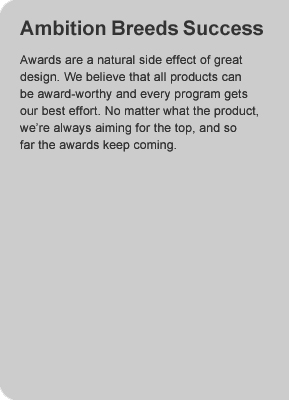 Ambition Breeds Success - Awards are a natural side effect of great design.  We believe that all products can be award-worthy and every program gets our best effort.  No matter what the product, we're always aiming for the top, and so far the awards keep coming.