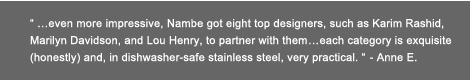 "...even more impressive, Nambe got eight top designers, such as Karim Rashid, Marilyn Davidson, and Lou Henry to partner with them...each category is exquisite (honestly) and, in dishwasher-safe stainless steel, very practical." - Anne E.