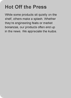 Hot Off the Press.   While some products sit quietly on the shelf, others make a splash.  Whether they're engineering feats or marketing bonanzas, our products often end up in the news.  we appreciate the kudos. 