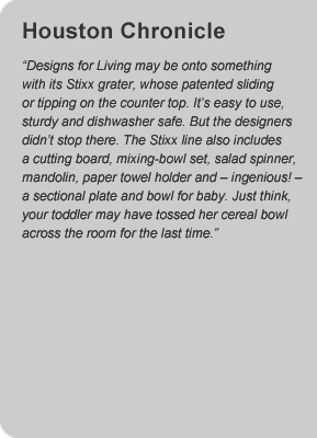 Houston Chronicle - "Designs for Living may be onto something with its Stixx grater, whose patented sliding or tipping on the countertop.  It's easy to use, sturdy and dishwasher safe.  But the designers don't stop there.  The Stixx line also includes cutting board, mixing-bowl set, slad spinner, mandolin, paper towel holder and - ingenious! - a sectional plate and bowl for baby.  Just think, your toddler may have tossed her cereal bowl across the room for the last time"