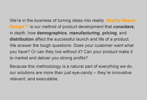 We're in the business of turning ideas into reality.  Reality-Based Design is our method of product development that considers, in depth, how demographics, manufacturing, pricing, and distribution affect the successful launch and life of a product.  We answer the tough questions:  does your customer want what you have?  Or can they live without it?  Can your product make it to market and deliver you strong profits?  Because this methodology is a natural part of everything we do, our solutions are more than just eye-candy - they're innovative, relevant, and executable.